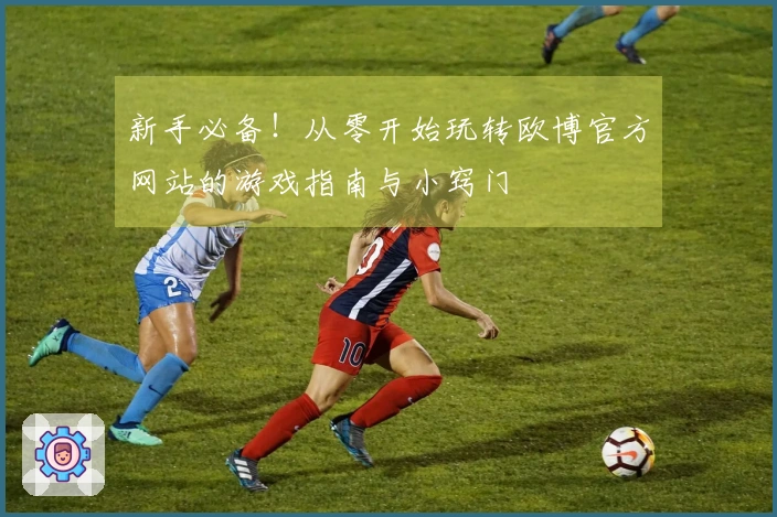 新手必备！从零开始玩转欧博官方网站的游戏指南与小窍门