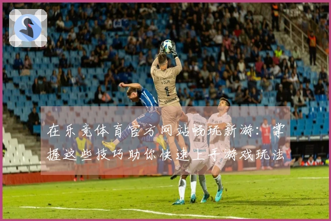 在乐竞体育官方网站畅玩新游：掌握这些技巧助你快速上手游戏玩法！