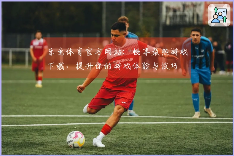 乐竞体育官方网站：畅享最热游戏下载，提升你的游戏体验与技巧