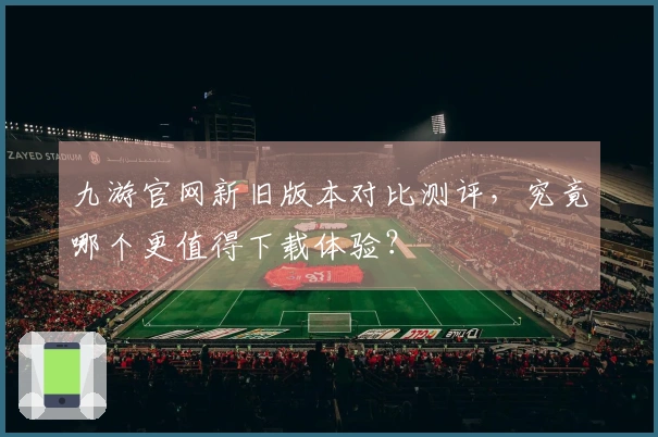 九游官网新旧版本对比测评，究竟哪个更值得下载体验？