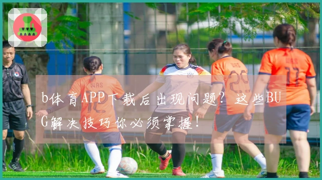 b体育APP下载后出现问题？这些BUG解决技巧你必须掌握！