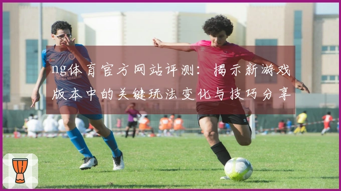 ng体育官方网站评测：揭示新游戏版本中的关键玩法变化与技巧分享